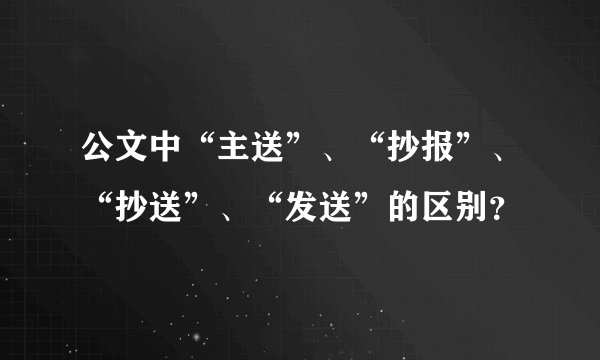 公文中“主送”、“抄报”、“抄送”、“发送”的区别？