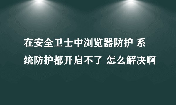 在安全卫士中浏览器防护 系统防护都开启不了 怎么解决啊