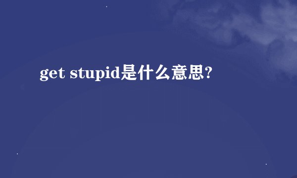 get stupid是什么意思?