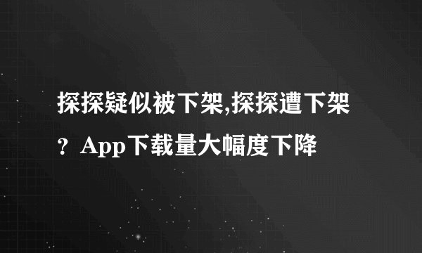 探探疑似被下架,探探遭下架？App下载量大幅度下降