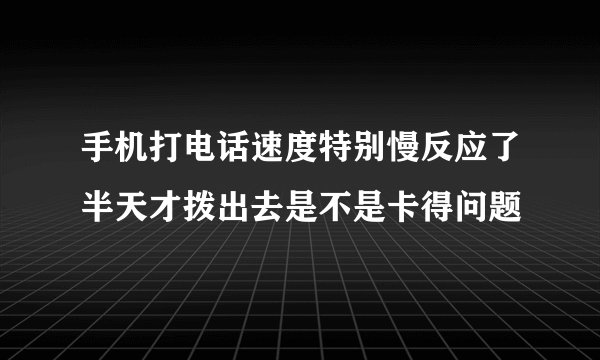 手机打电话速度特别慢反应了半天才拨出去是不是卡得问题