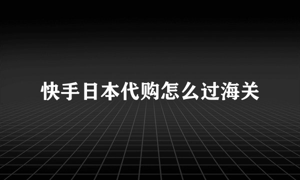 快手日本代购怎么过海关