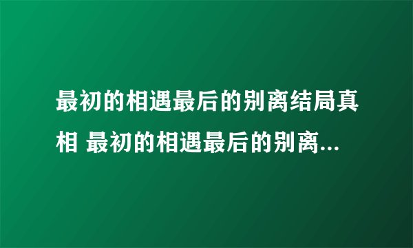 最初的相遇最后的别离结局真相 最初的相遇最后的别离结局真相严谨结局