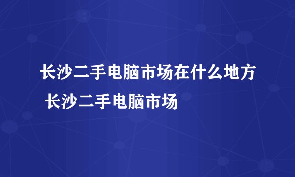长沙二手电脑市场在什么地方 长沙二手电脑市场