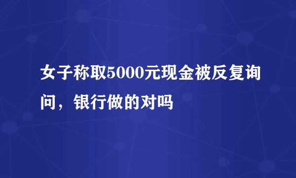 女子称取5000元现金被反复询问，银行做的对吗