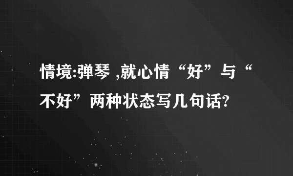 情境:弹琴 ,就心情“好”与“不好”两种状态写几句话?