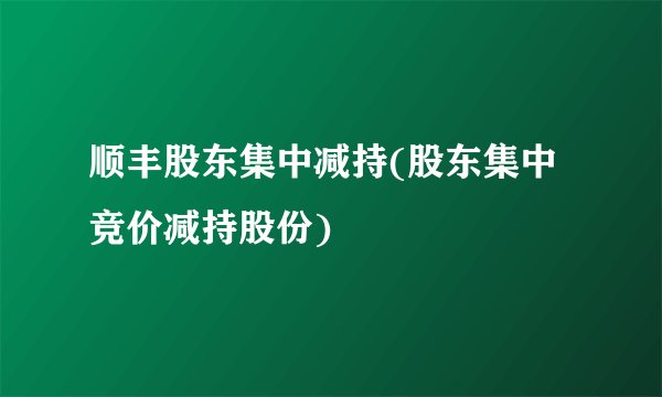 顺丰股东集中减持(股东集中竞价减持股份)