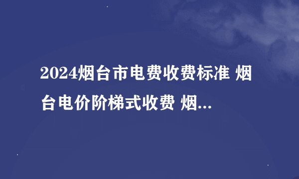 2024烟台市电费收费标准 烟台电价阶梯式收费 烟台新电费收费标准