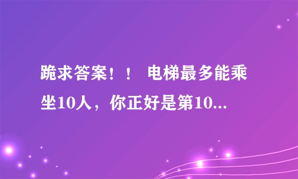 跪求答案！！ 电梯最多能乘坐10人，你正好是第10个，走进电梯后却超重了，你只好走出电梯，电梯门关