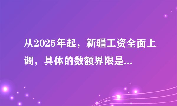 从2025年起，新疆工资全面上调，具体的数额界限是多少呢？