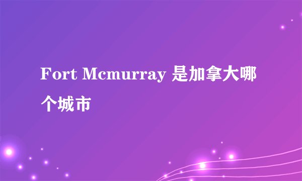 Fort Mcmurray 是加拿大哪个城市