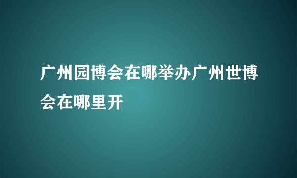 广州园博会在哪举办广州世博会在哪里开