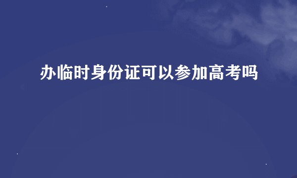 办临时身份证可以参加高考吗