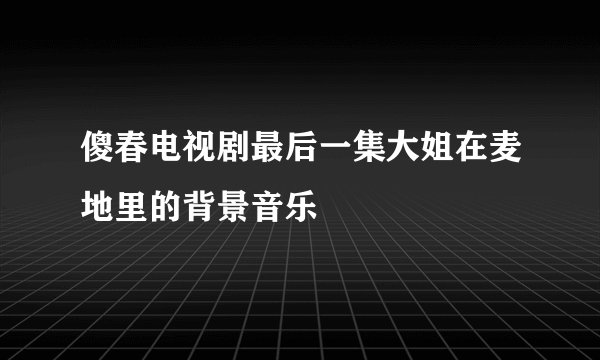 傻春电视剧最后一集大姐在麦地里的背景音乐