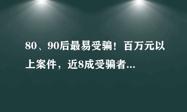 80、90后最易受骗！百万元以上案件，近8成受骗者为女性！最新诈骗大数据出炉