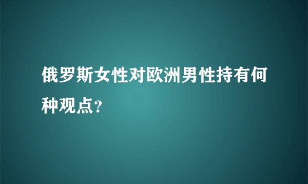 俄罗斯女性对欧洲男性持有何种观点？