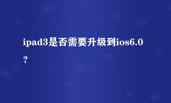 ipad3是否需要升级到ios6.0？