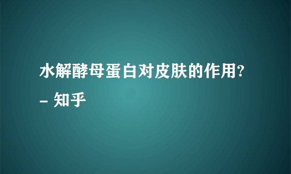 水解酵母蛋白对皮肤的作用? - 知乎
