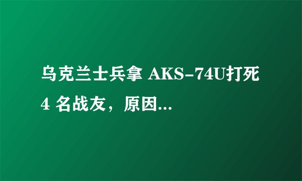 乌克兰士兵拿 AKS-74U打死 4 名战友，原因是什么？目前此事进展如何？