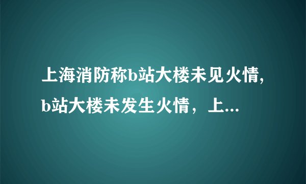 上海消防称b站大楼未见火情,b站大楼未发生火情，上海消防证实