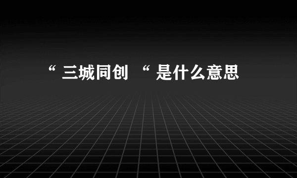 “ 三城同创 “ 是什么意思