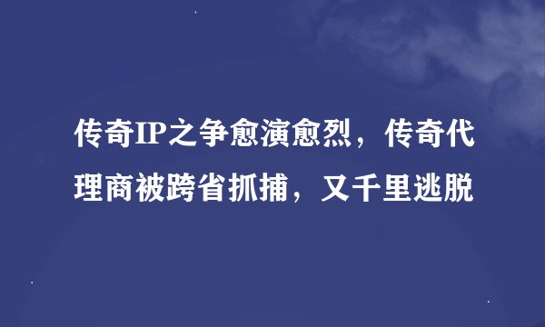 传奇IP之争愈演愈烈，传奇代理商被跨省抓捕，又千里逃脱