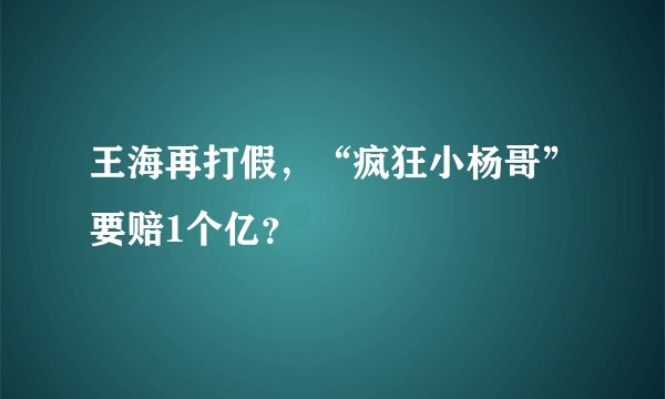 王海再打假，“疯狂小杨哥”要赔1个亿？