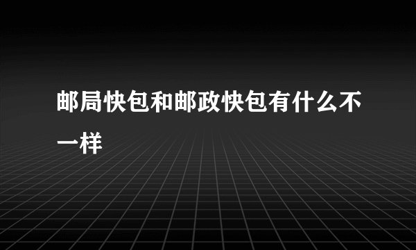 邮局快包和邮政快包有什么不一样