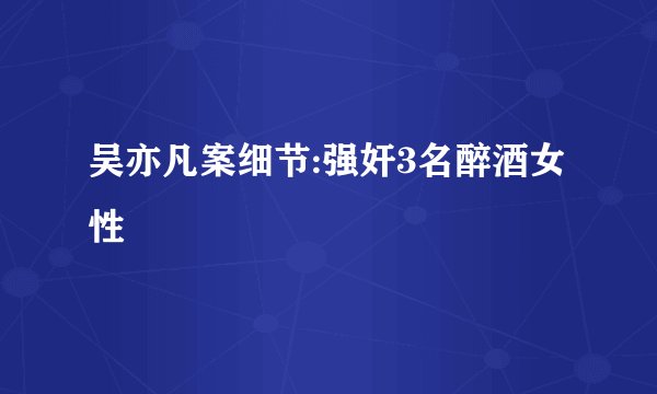 吴亦凡案细节:强奸3名醉酒女性