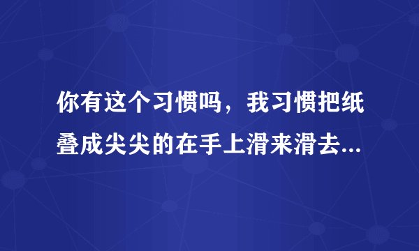 你有这个习惯吗，我习惯把纸叠成尖尖的在手上滑来滑去，感觉舒服，，，戒不掉。。。