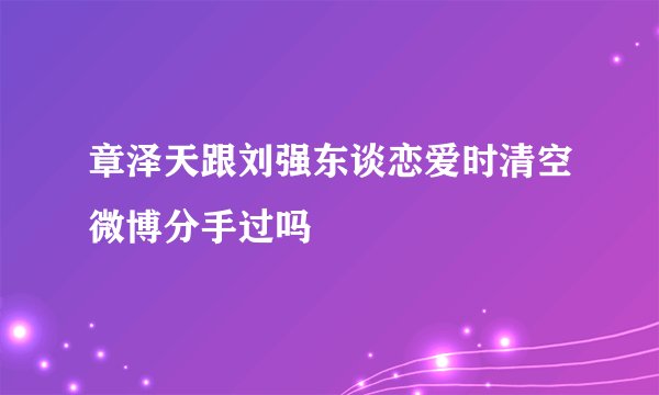 章泽天跟刘强东谈恋爱时清空微博分手过吗