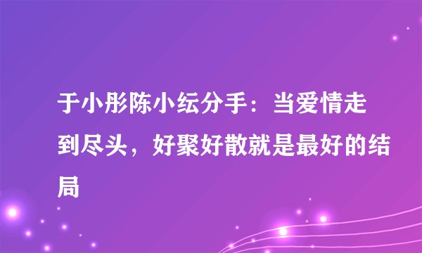 于小彤陈小纭分手：当爱情走到尽头，好聚好散就是最好的结局