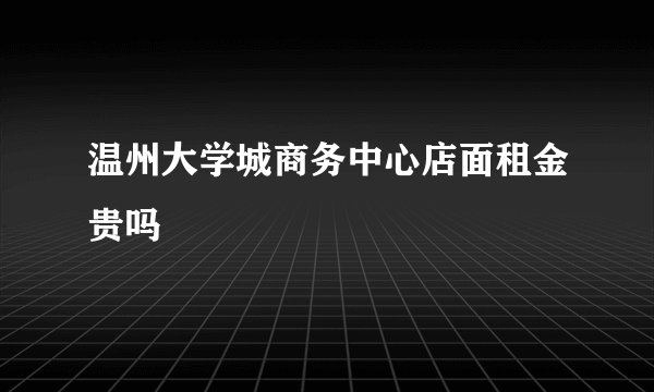 温州大学城商务中心店面租金贵吗