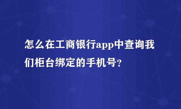 怎么在工商银行app中查询我们柜台绑定的手机号？