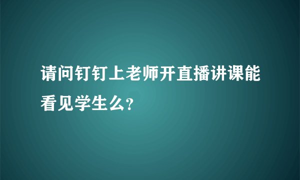 请问钉钉上老师开直播讲课能看见学生么？
