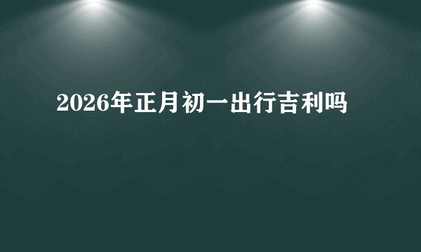 2026年正月初一出行吉利吗