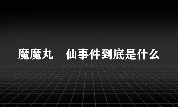 魔魔丸囧仙事件到底是什么