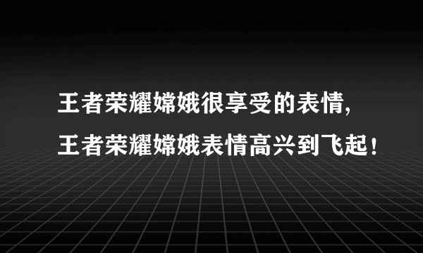 王者荣耀嫦娥很享受的表情,王者荣耀嫦娥表情高兴到飞起！