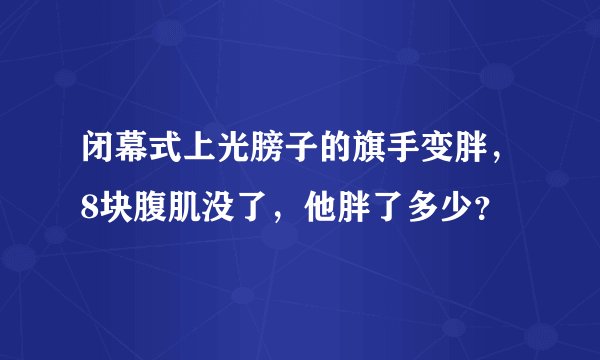 闭幕式上光膀子的旗手变胖，8块腹肌没了，他胖了多少？