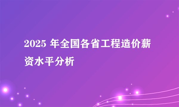 2025 年全国各省工程造价薪资水平分析
