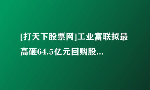 [打天下股票网]工业富联拟最高砸64.5亿元回购股份；看好新赛道发展