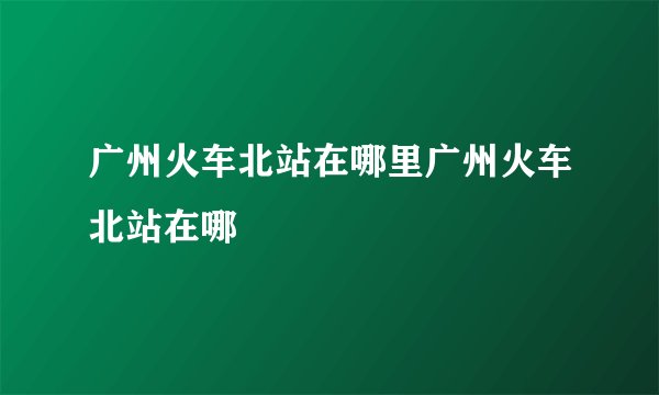 广州火车北站在哪里广州火车北站在哪