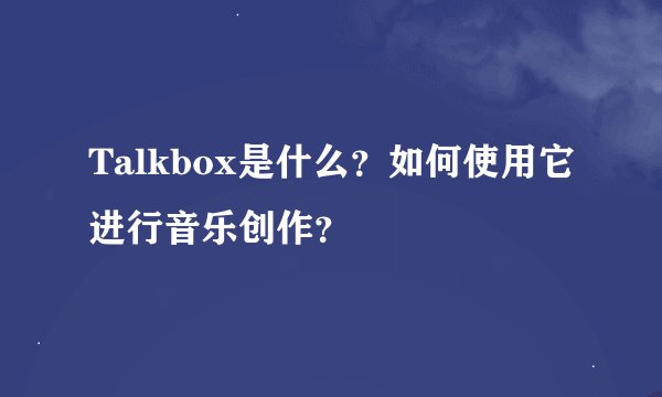 Talkbox是什么？如何使用它进行音乐创作？