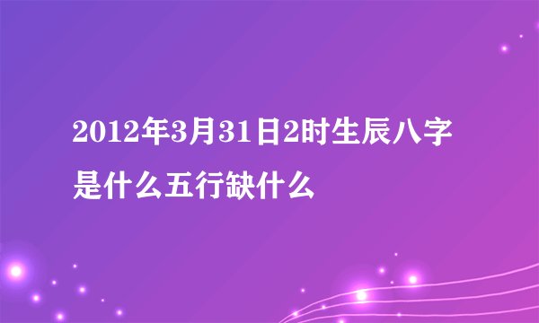 2012年3月31日2时生辰八字是什么五行缺什么