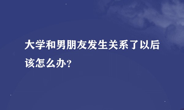 大学和男朋友发生关系了以后该怎么办？