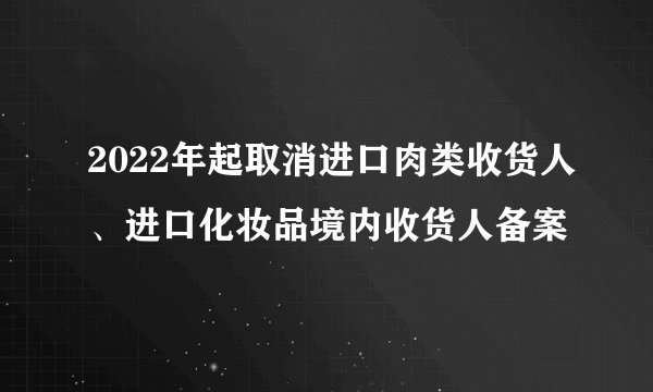 2022年起取消进口肉类收货人、进口化妆品境内收货人备案