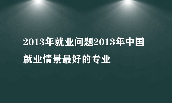 2013年就业问题2013年中国就业情景最好的专业