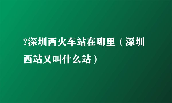 ?深圳西火车站在哪里（深圳西站又叫什么站）