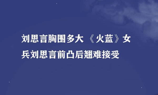 刘思言胸围多大 《火蓝》女兵刘思言前凸后翘难接受