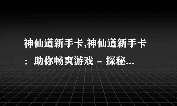 神仙道新手卡,神仙道新手卡：助你畅爽游戏 - 探秘神仙道：畅享新手礼包